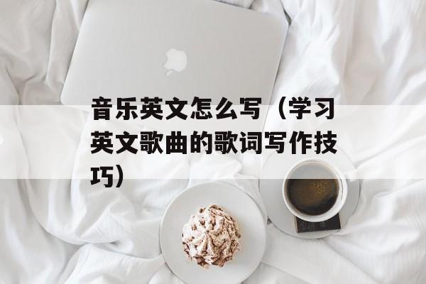 音乐英文怎么写（学习英文歌曲的歌词写作技巧）-第1张图片-
