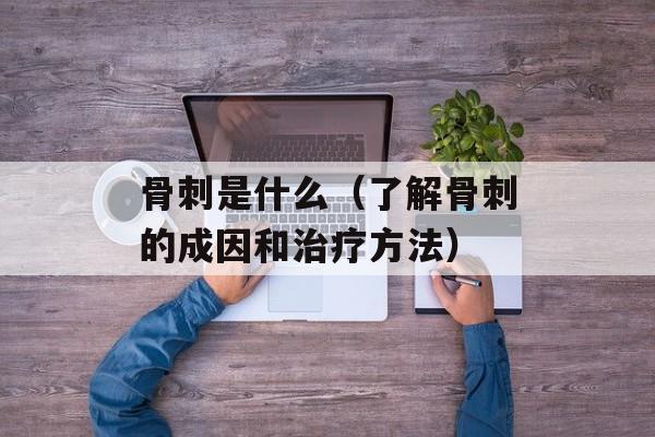 骨刺是什么（了解骨刺的成因和治疗方法）-第1张图片-