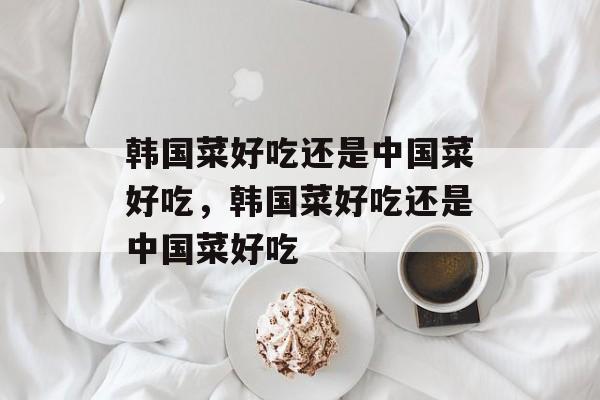 韩国菜好吃还是中国菜好吃，韩国菜好吃还是中国菜好吃-第1张图片-