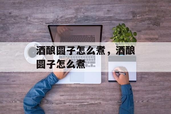 酒酿圆子怎么煮，酒酿圆子怎么煮-第1张图片-