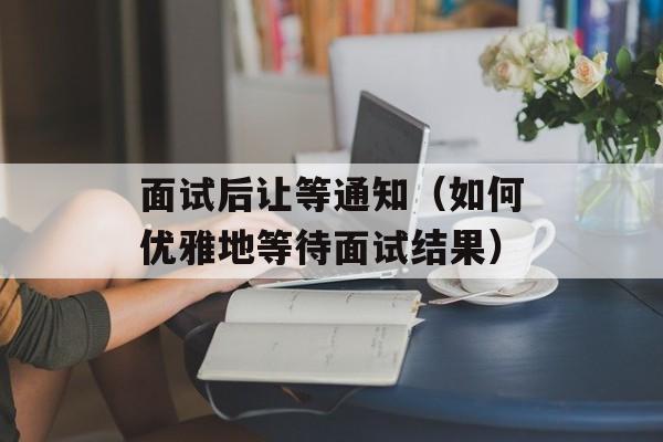 面试后让等通知（如何优雅地等待面试结果）-第1张图片-