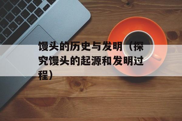 馒头的历史与发明（探究馒头的起源和发明过程）-第1张图片-