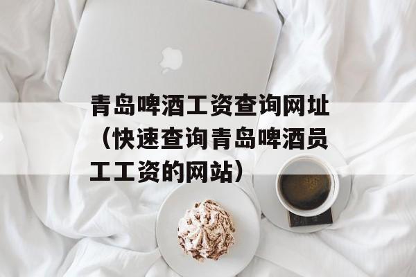 青岛啤酒工资查询网址（快速查询青岛啤酒员工工资的网站）-第1张图片-