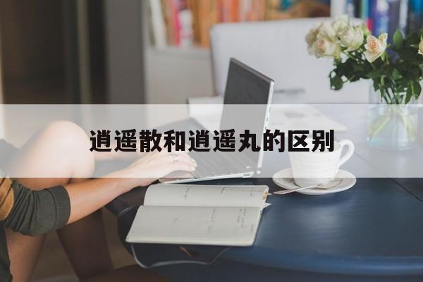 逍遥散和逍遥丸的区别-第1张图片-