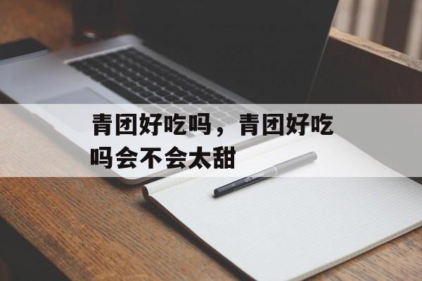 青团好吃吗，青团好吃吗会不会太甜-第1张图片-