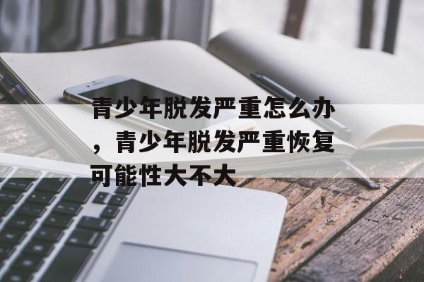 青少年脱发严重怎么办，青少年脱发严重恢复可能性大不大-第1张图片-