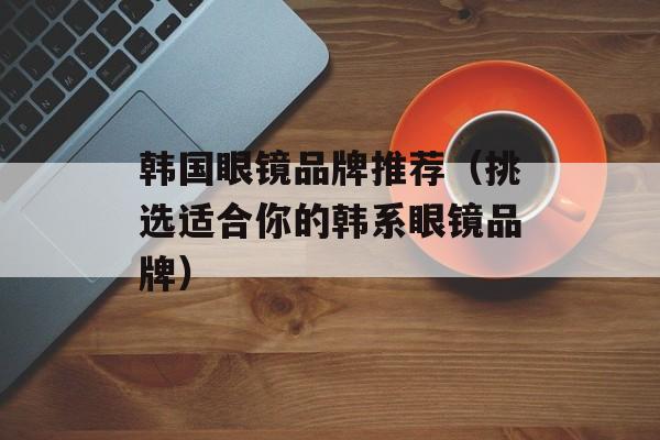 韩国眼镜品牌推荐（挑选适合你的韩系眼镜品牌）-第1张图片-