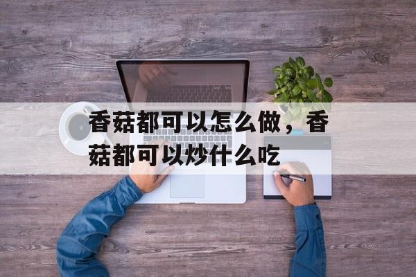 香菇都可以怎么做，香菇都可以炒什么吃-第1张图片-