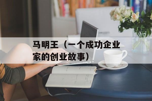 马明王（一个成功企业家的创业故事）-第1张图片-