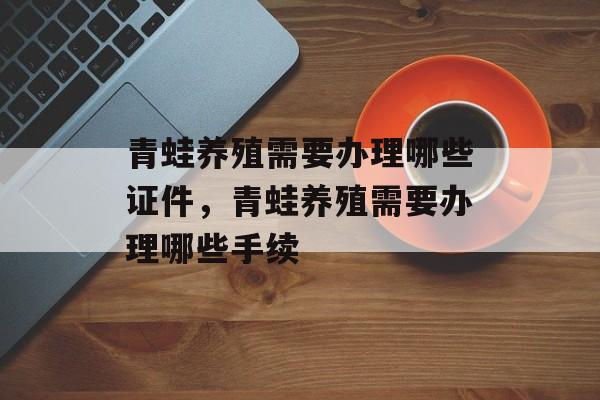 青蛙养殖需要办理哪些证件，青蛙养殖需要办理哪些手续-第1张图片-