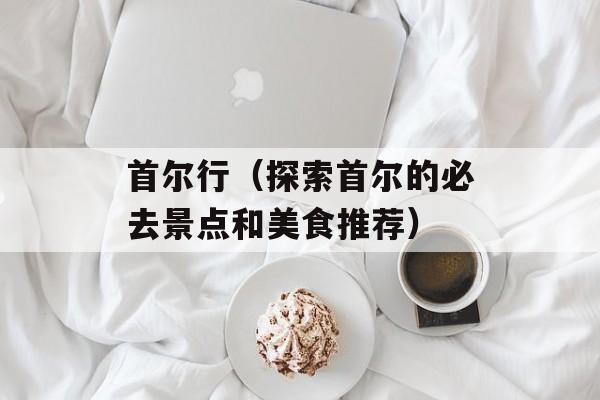 首尔行（探索首尔的必去景点和美食推荐）-第1张图片-