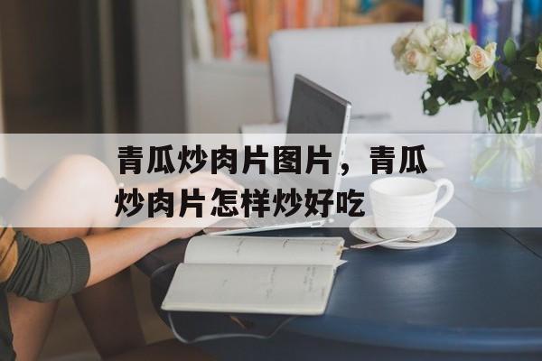 青瓜炒肉片图片，青瓜炒肉片怎样炒好吃-第1张图片-