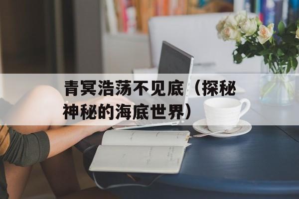 青冥浩荡不见底（探秘神秘的海底世界）-第1张图片-