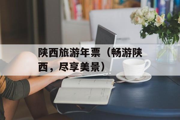 陕西旅游年票（畅游陕西，尽享美景）-第1张图片-