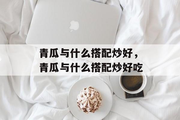 青瓜与什么搭配炒好，青瓜与什么搭配炒好吃-第1张图片-