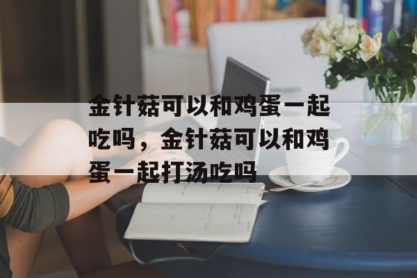 金针菇可以和鸡蛋一起吃吗，金针菇可以和鸡蛋一起打汤吃吗-第1张图片-