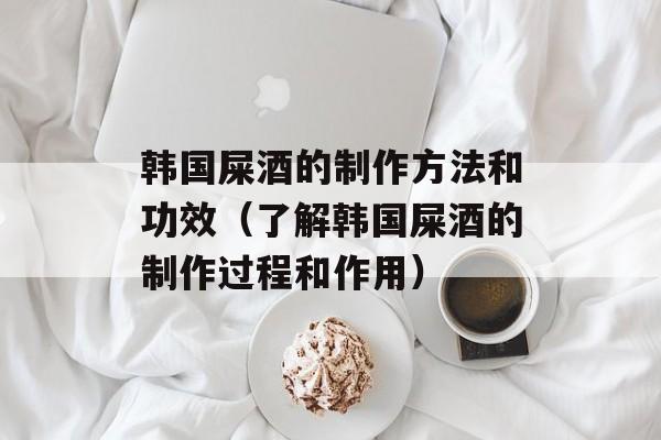 韩国屎酒的制作方法和功效（了解韩国屎酒的制作过程和作用）-第1张图片-