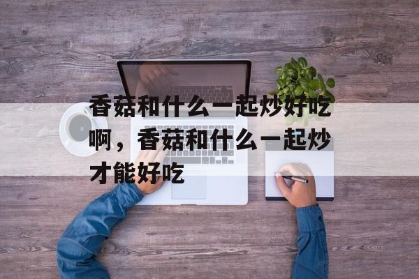 香菇和什么一起炒好吃啊，香菇和什么一起炒才能好吃-第1张图片-