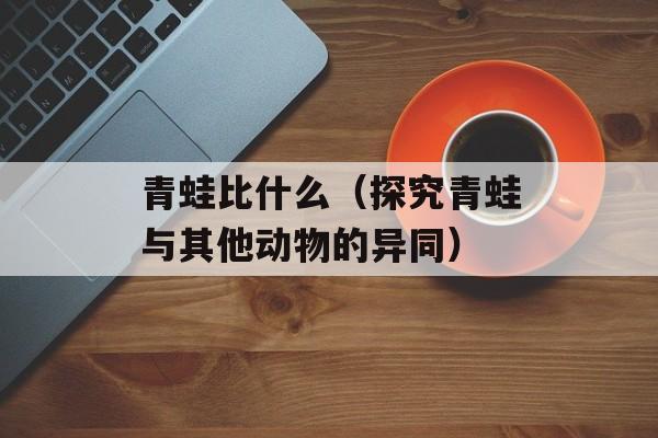青蛙比什么（探究青蛙与其他动物的异同）-第1张图片-