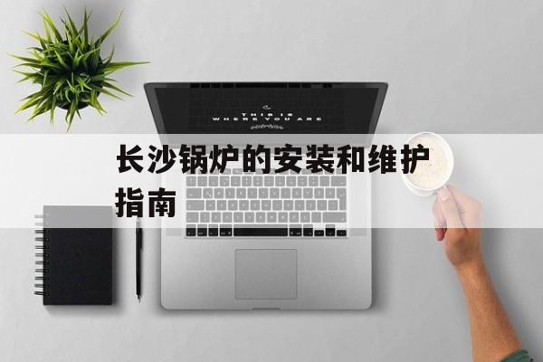 长沙锅炉的安装和维护指南-第1张图片-