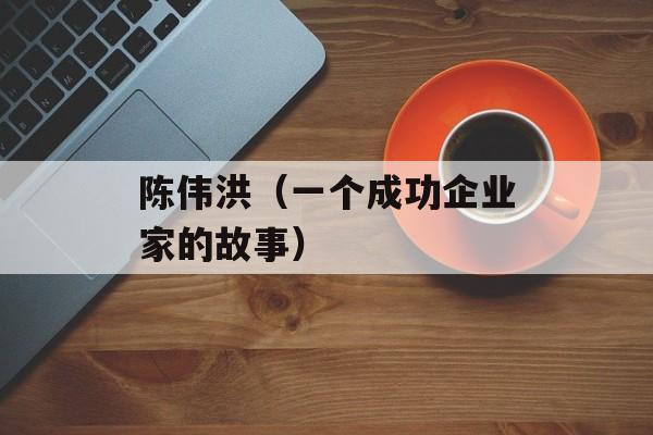 陈伟洪（一个成功企业家的故事）-第1张图片-