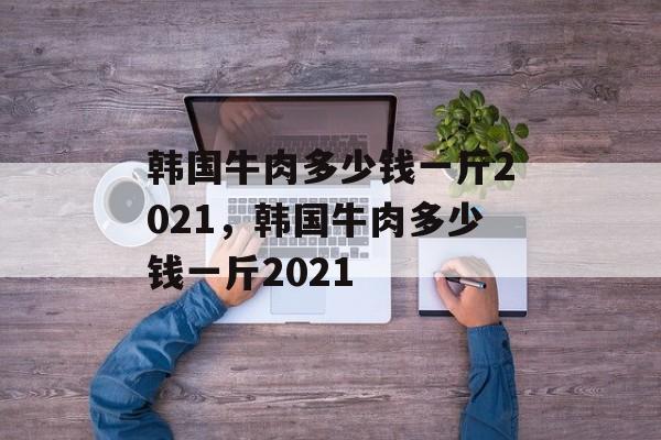韩国牛肉多少钱一斤2021，韩国牛肉多少钱一斤2021-第1张图片-