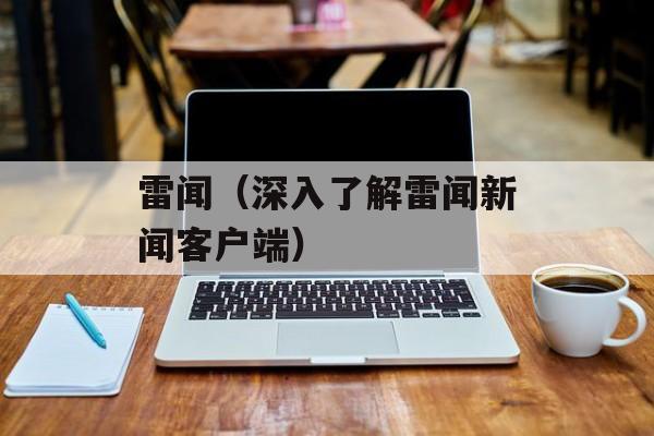 雷闻（深入了解雷闻新闻客户端）-第1张图片-
