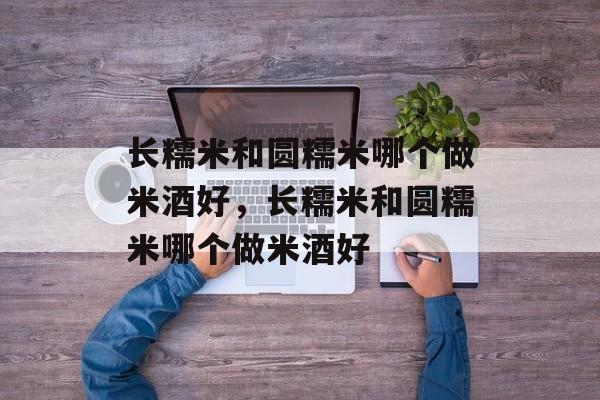 长糯米和圆糯米哪个做米酒好，长糯米和圆糯米哪个做米酒好-第1张图片-