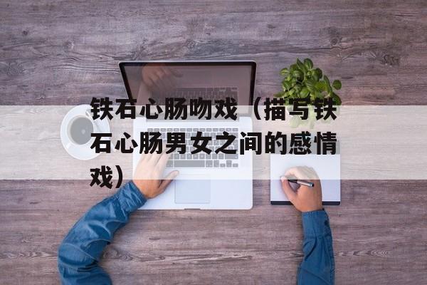 铁石心肠吻戏（描写铁石心肠男女之间的感情戏）-第1张图片-