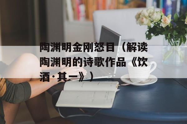 陶渊明金刚怒目（解读陶渊明的诗歌作品《饮酒·其一》）-第1张图片-