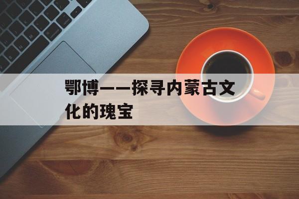 鄂博——探寻内蒙古文化的瑰宝-第1张图片-