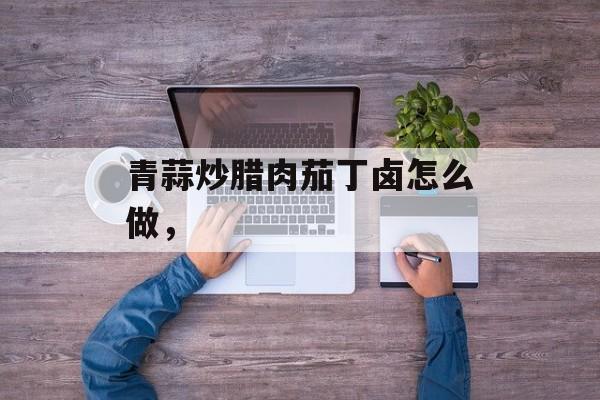 青蒜炒腊肉茄丁卤怎么做，-第1张图片-