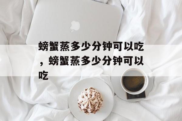 螃蟹蒸多少分钟可以吃，螃蟹蒸多少分钟可以吃-第1张图片-