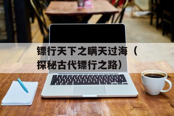 镖行天下之瞒天过海（探秘古代镖行之路）-第1张图片-