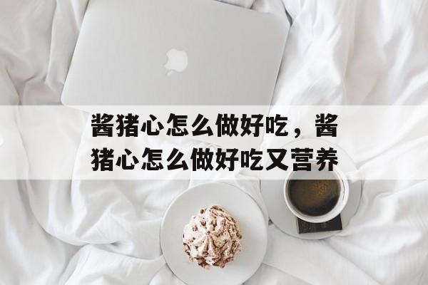 酱猪心怎么做好吃，酱猪心怎么做好吃又营养-第1张图片-