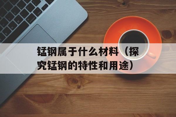 锰钢属于什么材料（探究锰钢的特性和用途）-第1张图片-