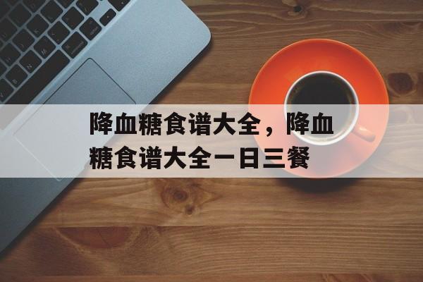 降血糖食谱大全，降血糖食谱大全一日三餐-第1张图片-