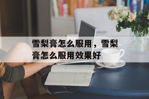 雪梨膏怎么服用，雪梨膏怎么服用效果好-第1张图片-