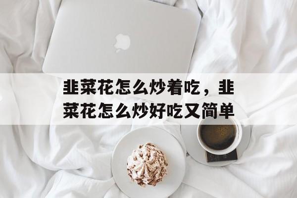 韭菜花怎么炒着吃，韭菜花怎么炒好吃又简单-第1张图片-