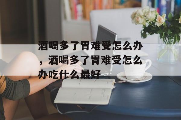 酒喝多了胃难受怎么办，酒喝多了胃难受怎么办吃什么最好-第1张图片-