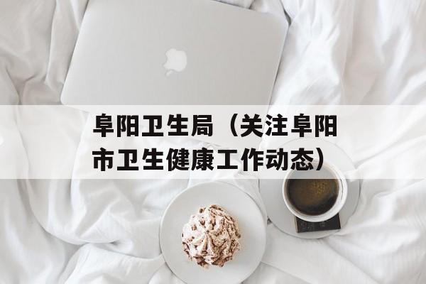 阜阳卫生局（关注阜阳市卫生健康工作动态）-第1张图片-