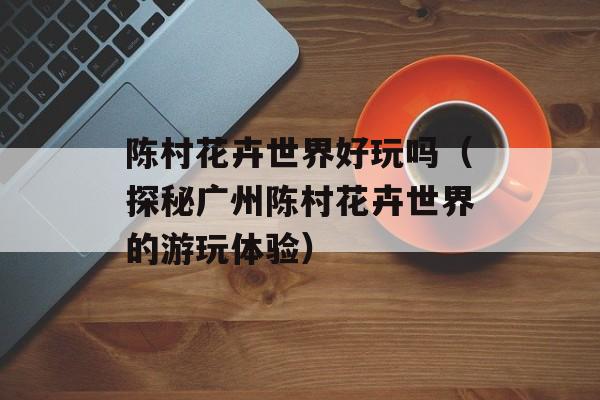 陈村花卉世界好玩吗（探秘广州陈村花卉世界的游玩体验）-第1张图片-