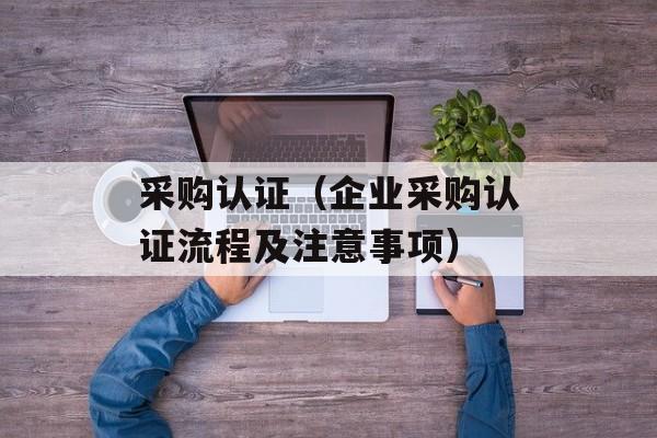 采购认证（企业采购认证流程及注意事项）-第1张图片-