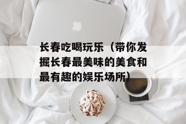 长春吃喝玩乐（带你发掘长春最美味的美食和最有趣的娱乐场所）-第1张图片-