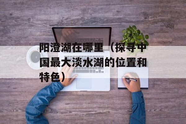 阳澄湖在哪里（探寻中国最大淡水湖的位置和特色）-第1张图片-