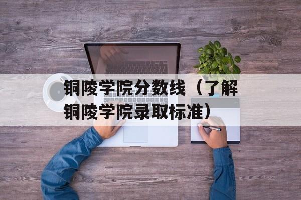 铜陵学院分数线（了解铜陵学院录取标准）-第1张图片-