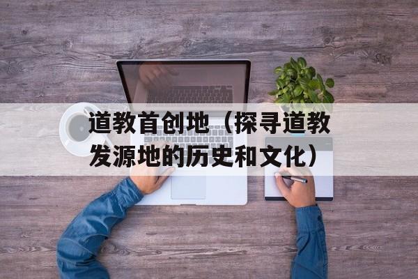 道教首创地（探寻道教发源地的历史和文化）-第1张图片-