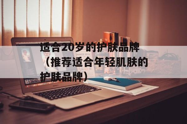 适合20岁的护肤品牌（推荐适合年轻肌肤的护肤品牌）-第1张图片-