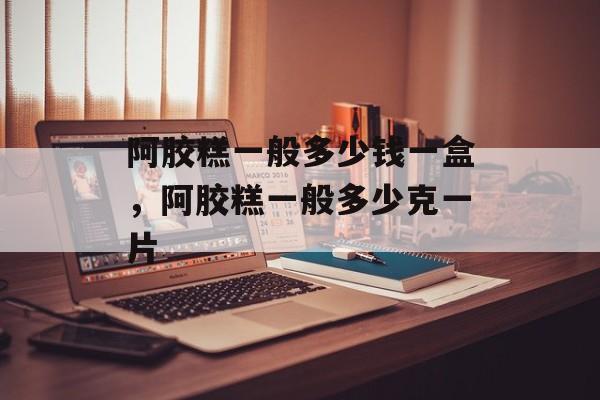 阿胶糕一般多少钱一盒，阿胶糕一般多少克一片-第1张图片-