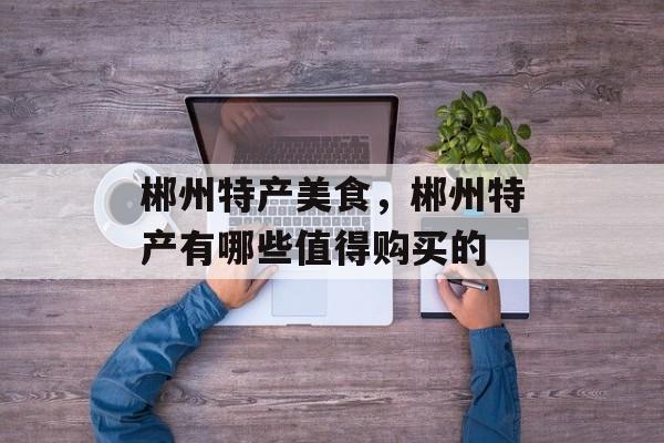 郴州特产美食，郴州特产有哪些值得购买的-第1张图片-